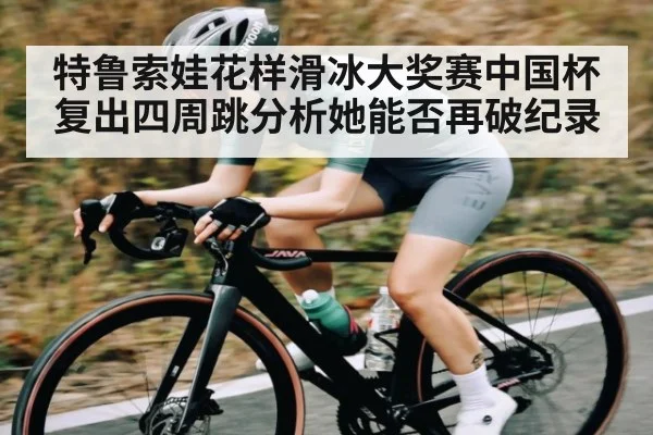 特鲁索娃花样滑冰大奖赛中国杯复出四周跳分析她能否再破纪录