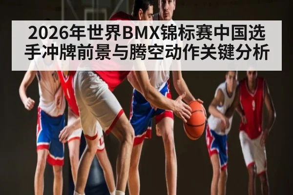 2026年世界BMX锦标赛中国选手冲牌前景与腾空动作关键分析