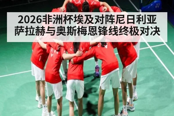 2026非洲杯埃及对阵尼日利亚 萨拉赫与奥斯梅恩锋线终极对决