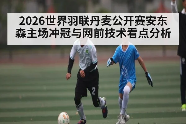 2026世界羽联丹麦公开赛安东森主场冲冠与网前技术看点分析